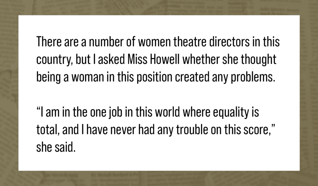 Quote: There are a number of women theatre directors in this country, but I asked Miss Howell whether she thought being a woman in this position created any problems. “I am in the one job in this world where equality is total, and I have never had any trouble on this score,” she said.