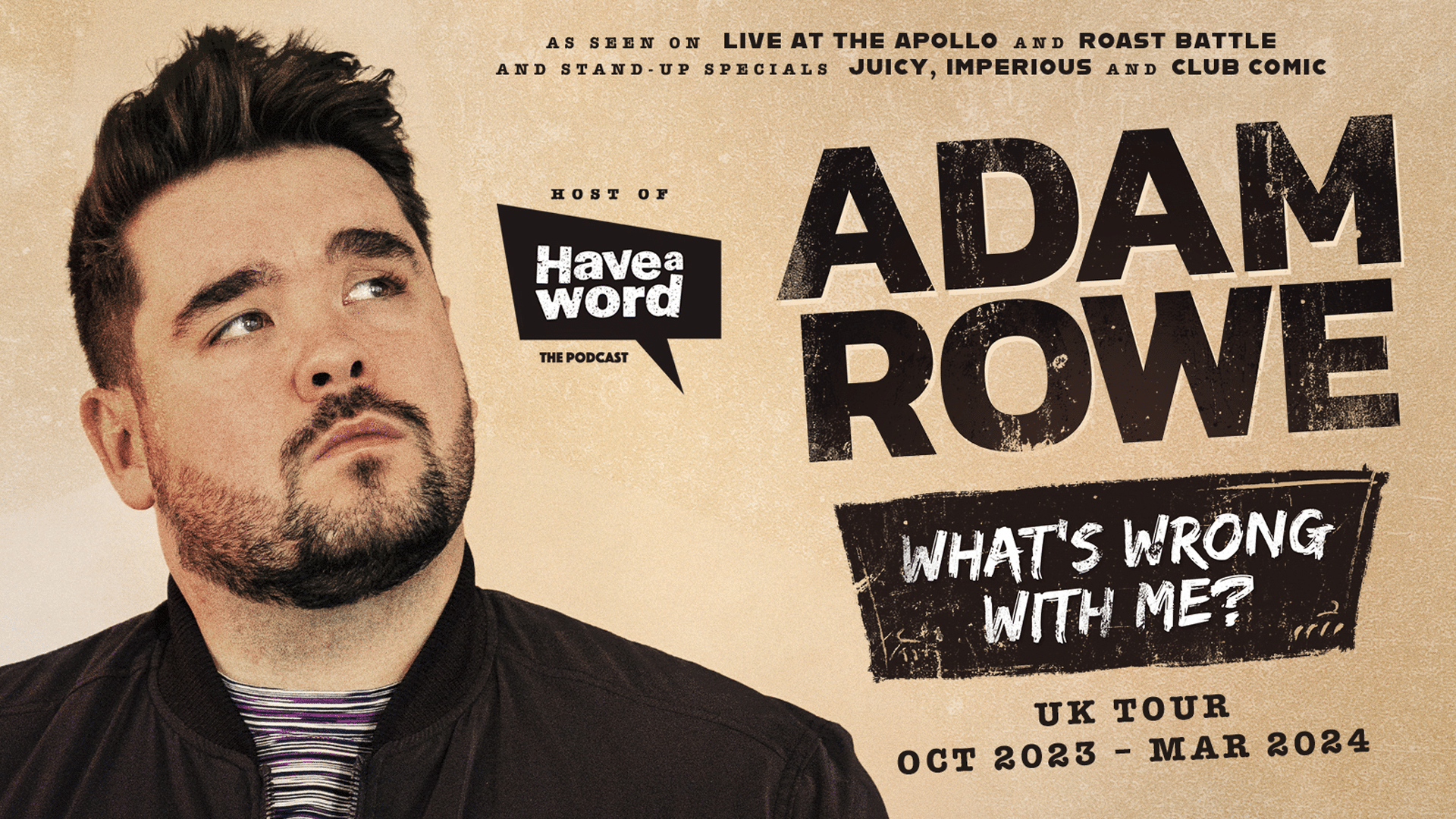 On the left, Adam Rowe with dark hair and a light beard, wearing a black jacket above a striped t-shirt, gazing upwards towards the right of the picture. On the right, text reads: As seen on Live at the Apollo and Roast Battle and stand-up specials Juicy, Imperious and Club Comic; Host of Have a Word the Podcast; Adam Rowe; What's Wrong with Me? UK Tour Oct 2023 - Mar 2024