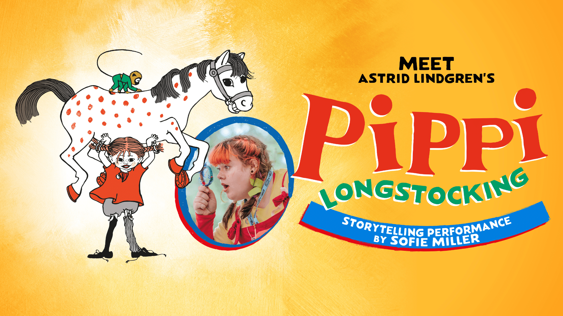 Meet Astrid Lindgren's Pippi Longstocking promotional artwork - An illustration of Pippi Longstocking, a small girl with red hair on pigtails, wearing a red top and mismatched trouser legs, lifting a white red-spotted horse above her head. There is a small monkey on the horse's back. Next to the illustration is a photo of Sofie Miller as Pippi Longstocking inside an oval shaped frame. She looks with wonder through a magnifying glass. Text on the right reads: 'Meet Astrid Lindgren's Pippi Longstocking; Storytelling performance by Sofie Miller'. The background is a yellow-orange colour.