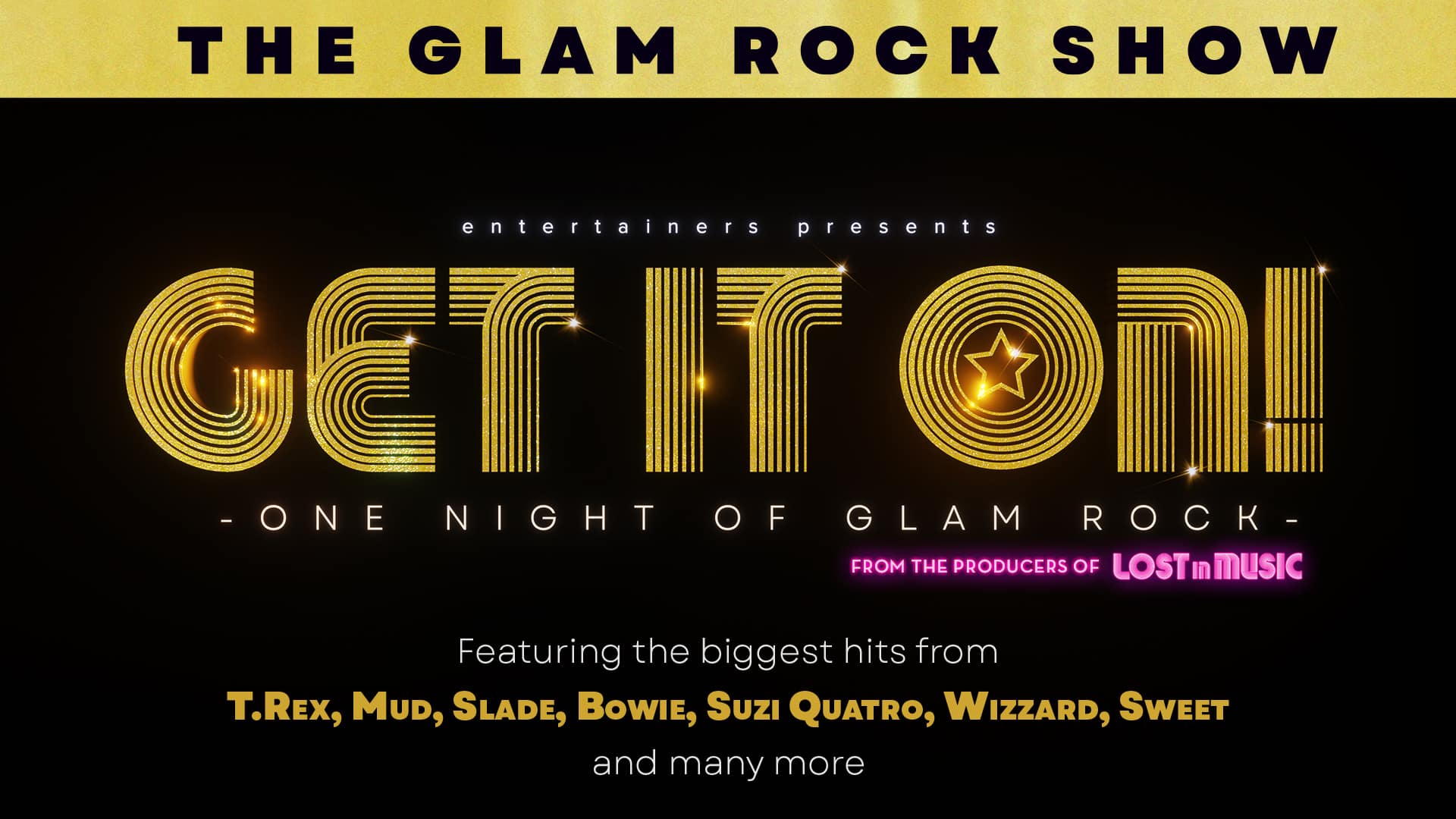 Get It On! artwork. At the top of the artwork, a gold banner with black text reading: ‘The glam rock show’. Black background. Text reads (top to bottom). Entertainers presents. Get It On! – one night of glam rock - from the producers of Lost in Music. Featuring the biggest hits from T. Rex, Mud, Slade, Bowie, Suzi Quatro, Wizzard, Sweet and many more.’ The text ‘Get It On!’ is styled in a vintage glam rock black and gold streaked font. There is a five-pointed star symbol in the centre of the ‘o’ in the word ‘On’.